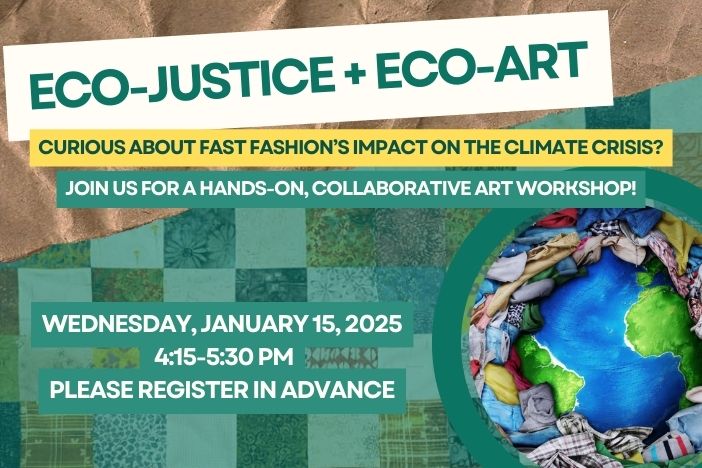 Eco-Justice and Eco-Art. Curious about Fast-Fashion Impact ont he Climate Crisis? Join us for a Hands-On, Collaborative Art workshop. Wed, jan 15, 2025, 4:15-5:30. Please register in Advance.